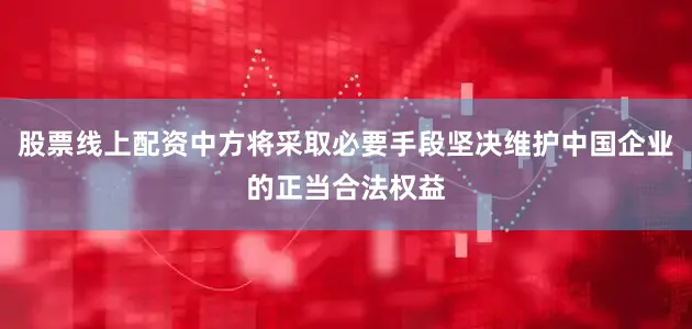 股票线上配资中方将采取必要手段坚决维护中国企业的正当合法权益