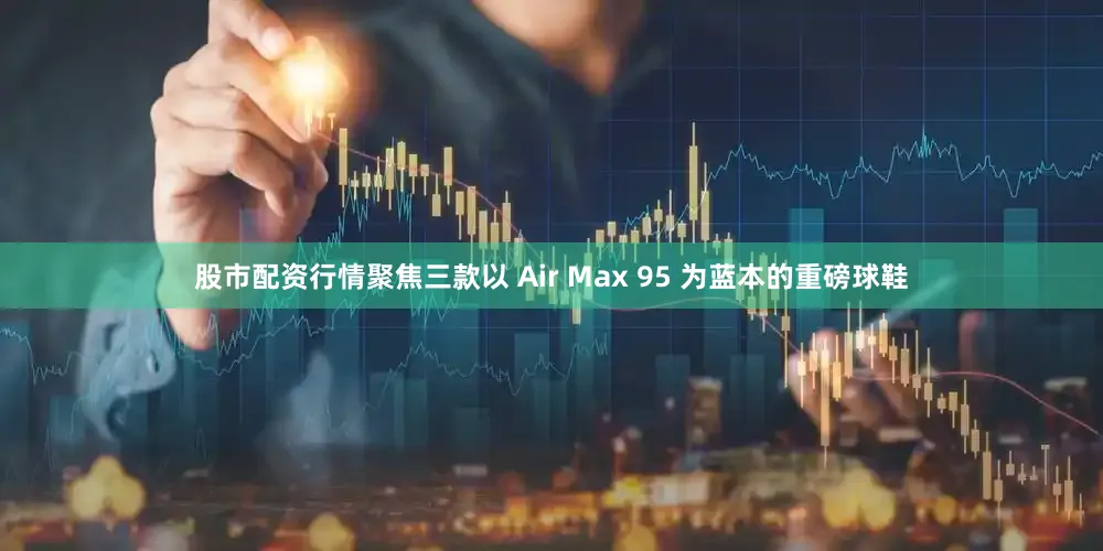 股市配资行情聚焦三款以 Air Max 95 为蓝本的重磅球鞋