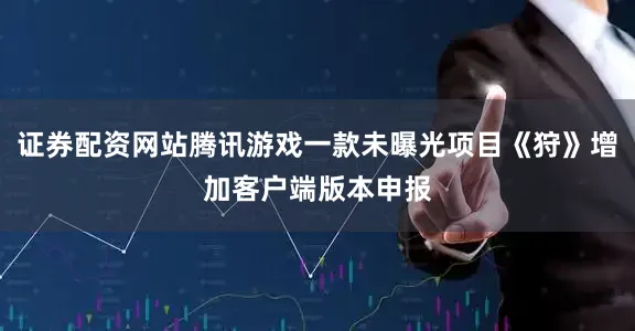 证券配资网站腾讯游戏一款未曝光项目《狩》增加客户端版本申报