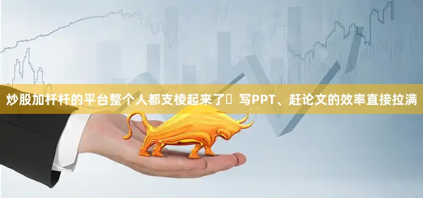 炒股加杆杆的平台整个人都支棱起来了✨写PPT、赶论文的效率直接拉满
