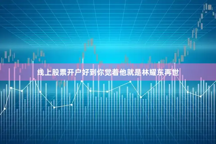 线上股票开户好到你觉着他就是林耀东再世