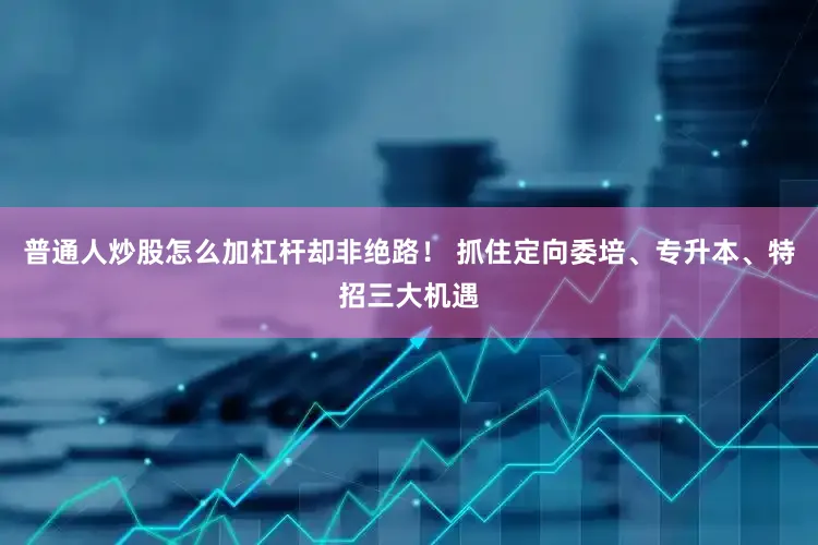 普通人炒股怎么加杠杆却非绝路！ 抓住定向委培、专升本、特招三大机遇