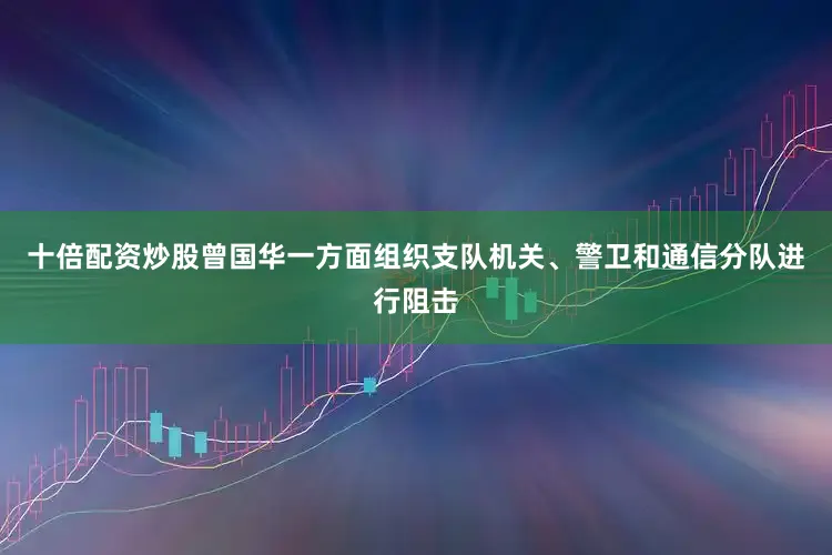 十倍配资炒股曾国华一方面组织支队机关、警卫和通信分队进行阻击