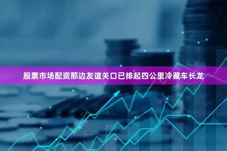 股票市场配资那边友谊关口已排起四公里冷藏车长龙
