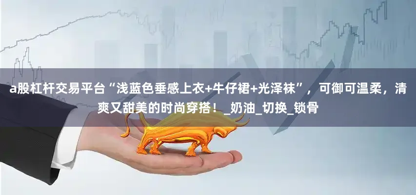 a股杠杆交易平台“浅蓝色垂感上衣+牛仔裙+光泽袜”，可御可温柔，清爽又甜美的时尚穿搭！_奶油_切换_锁骨