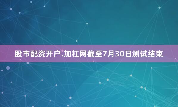 股市配资开户.加杠网截至7月30日测试结束