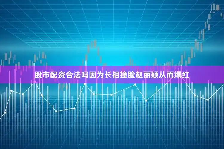 股市配资合法吗因为长相撞脸赵丽颖从而爆红