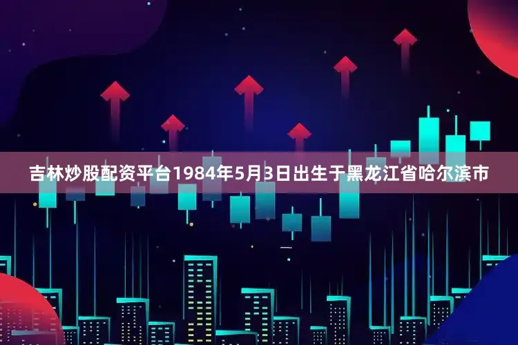 吉林炒股配资平台1984年5月3日出生于黑龙江省哈尔滨市